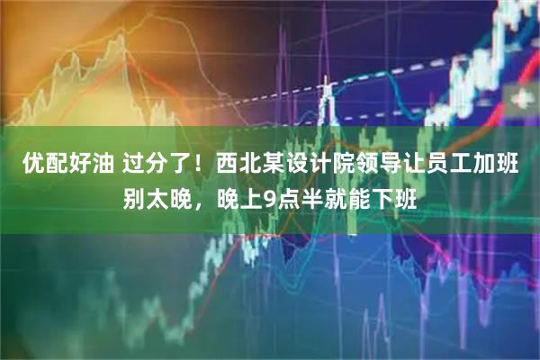 优配好油 过分了！西北某设计院领导让员工加班别太晚，晚上9点半就能下班