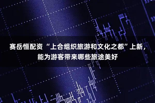 赛岳恒配资 “上合组织旅游和文化之都”上新，能为游客带来哪些旅途美好