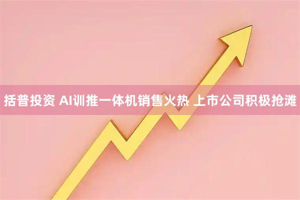 括普投资 AI训推一体机销售火热 上市公司积极抢滩