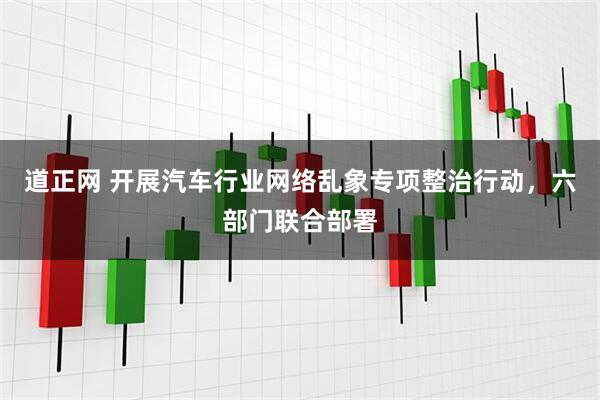 道正网 开展汽车行业网络乱象专项整治行动，六部门联合部署