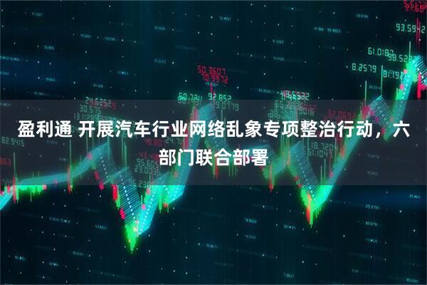 盈利通 开展汽车行业网络乱象专项整治行动，六部门联合部署