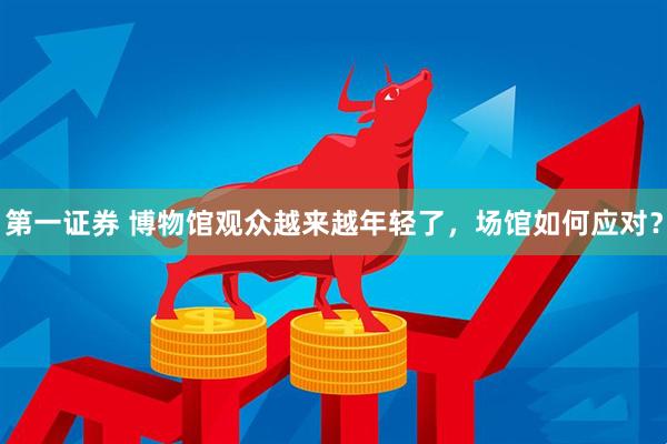 第一证券 博物馆观众越来越年轻了，场馆如何应对？