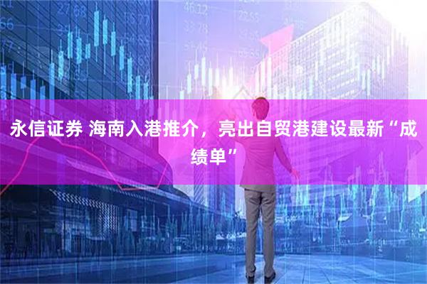 永信证券 海南入港推介，亮出自贸港建设最新“成绩单”