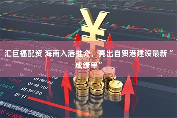 汇巨福配资 海南入港推介，亮出自贸港建设最新“成绩单”