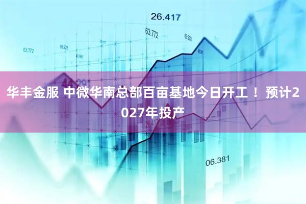 华丰金服 中微华南总部百亩基地今日开工 ！预计2027年投产