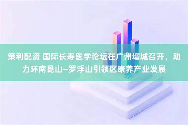 策利配资 国际长寿医学论坛在广州增城召开，助力环南昆山—罗浮山引领区康养产业发展