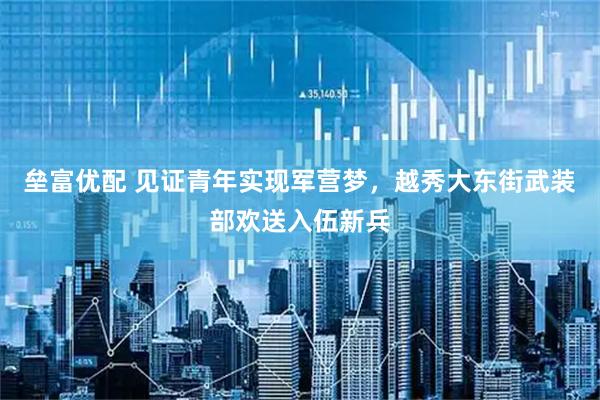 垒富优配 见证青年实现军营梦，越秀大东街武装部欢送入伍新兵