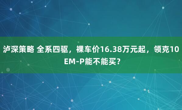 泸深策略 全系四驱，裸车价16.38万元起，领克10 EM-P能不能买？
