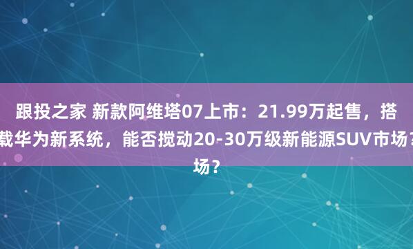 跟投之家 新款阿维塔07上市：21.99万起售，搭载华为新系统，能否搅动20-30万级新能源SUV市场？