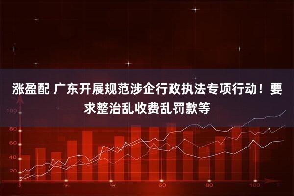 涨盈配 广东开展规范涉企行政执法专项行动！要求整治乱收费乱罚款等