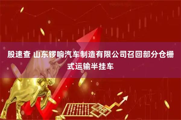 股速查 山东锣响汽车制造有限公司召回部分仓栅式运输半挂车