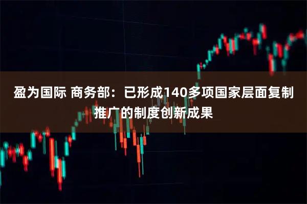 盈为国际 商务部：已形成140多项国家层面复制推广的制度创新成果