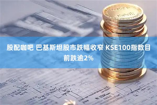 股配咖吧 巴基斯坦股市跌幅收窄 KSE100指数目前跌逾2%
