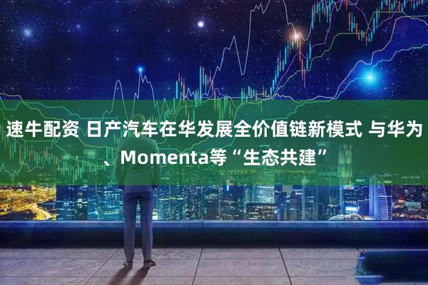 速牛配资 日产汽车在华发展全价值链新模式 与华为、Momenta等“生态共建”