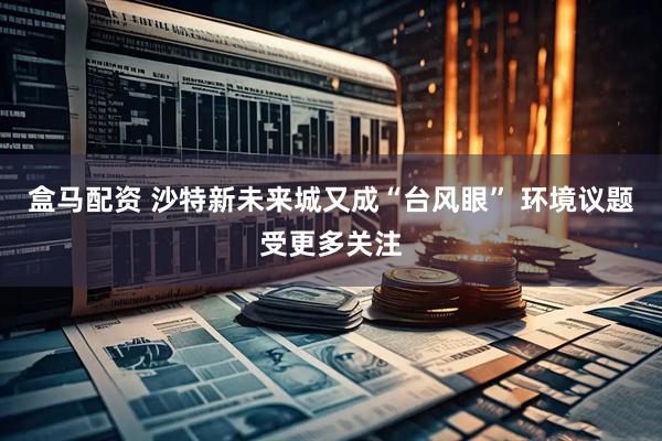 盒马配资 沙特新未来城又成“台风眼” 环境议题受更多关注