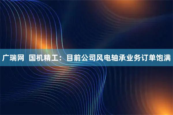 广瑞网  国机精工：目前公司风电轴承业务订单饱满