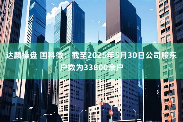达麟操盘 国科微：截至2025年5月30日公司股东户数为33800余户