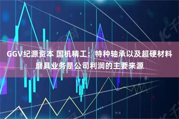 GGV纪源资本 国机精工：特种轴承以及超硬材料磨具业务是公司利润的主要来源