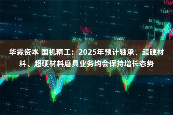 华霖资本 国机精工：2025年预计轴承、超硬材料、超硬材料磨具业务均会保持增长态势