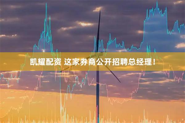 凯耀配资 这家券商公开招聘总经理！