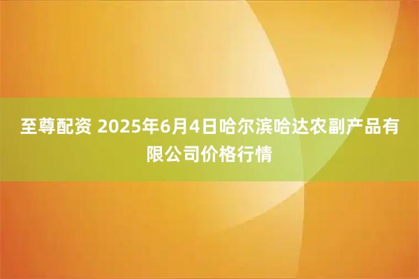 至尊配资 2025年6月4日哈尔滨哈达农副产品有限公司价格行情