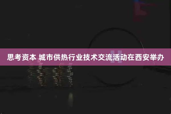 思考资本 城市供热行业技术交流活动在西安举办