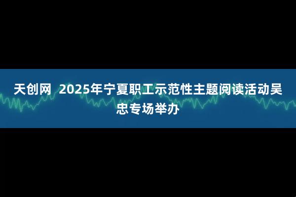 天创网  2025年宁夏职工示范性主题阅读活动吴忠专场举办