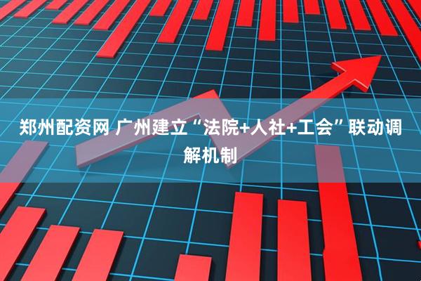 郑州配资网 广州建立“法院+人社+工会”联动调解机制