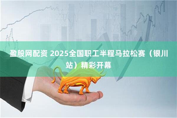 盈股网配资 2025全国职工半程马拉松赛（银川站）精彩开幕