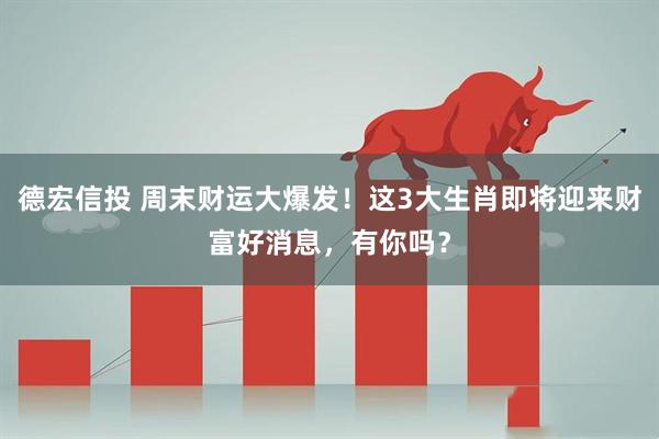 德宏信投 周末财运大爆发！这3大生肖即将迎来财富好消息，有你吗？