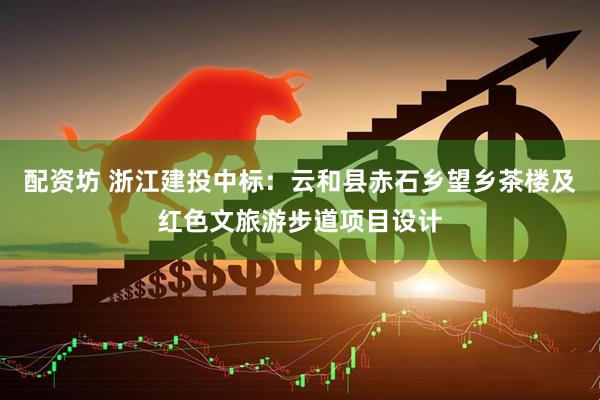 配资坊 浙江建投中标：云和县赤石乡望乡茶楼及红色文旅游步道项目设计