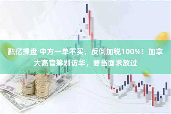 融亿操盘 中方一单不买，反倒加税100%！加拿大高官筹划访华，要当面求放过