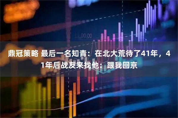 鼎冠策略 最后一名知青：在北大荒待了41年，41年后战友来找他：跟我回京