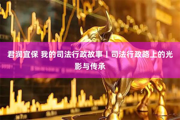 君润宜保 我的司法行政故事丨司法行政路上的光影与传承