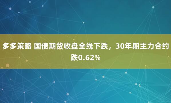 多多策略 国债期货收盘全线下跌，30年期主力合约跌0.62%