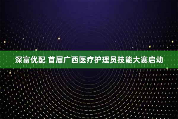 深富优配 首届广西医疗护理员技能大赛启动