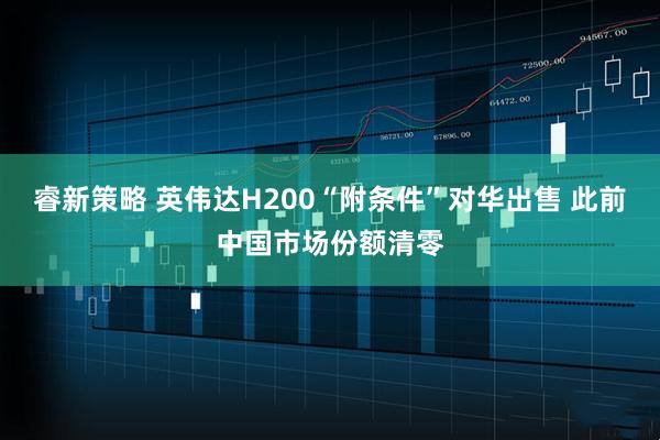 睿新策略 英伟达H200“附条件”对华出售 此前中国市场份额清零