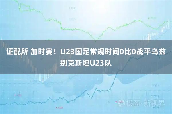 证配所 加时赛！U23国足常规时间0比0战平乌兹别克斯坦U23队