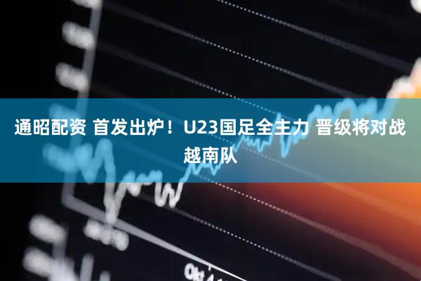 通昭配资 首发出炉！U23国足全主力 晋级将对战越南队