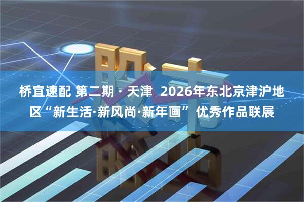 桥宜速配 第二期 · 天津  2026年东北京津沪地区“新生活·新风尚·新年画” 优秀作品联展