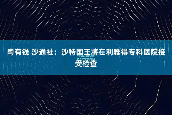 粤有钱 沙通社：沙特国王将在利雅得专科医院接受检查