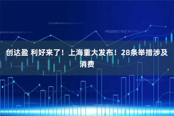 创达盈 利好来了！上海重大发布！28条举措涉及消费