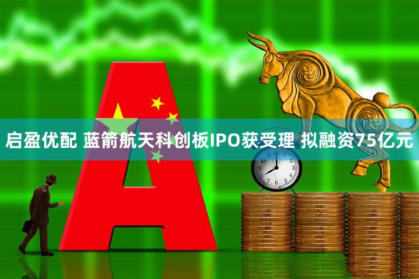 启盈优配 蓝箭航天科创板IPO获受理 拟融资75亿元