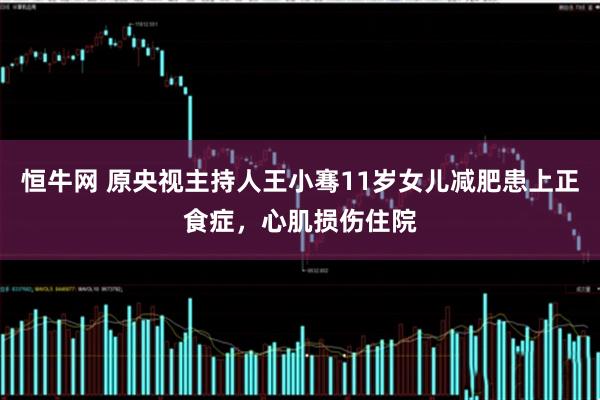 恒牛网 原央视主持人王小骞11岁女儿减肥患上正食症，心肌损伤住院