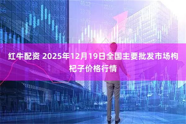 红牛配资 2025年12月19日全国主要批发市场枸杞子价格行情