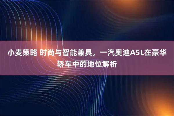 小麦策略 时尚与智能兼具,一汽奥迪A5L在豪华轿车中的地位解析
