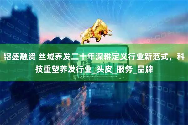 镕盛融资 丝域养发二十年深耕定义行业新范式，科技重塑养发行业_头皮_服务_品牌
