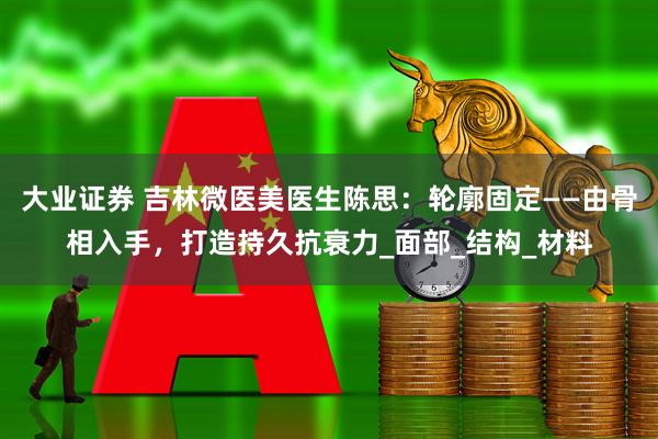 大业证券 吉林微医美医生陈思：轮廓固定——由骨相入手，打造持久抗衰力_面部_结构_材料