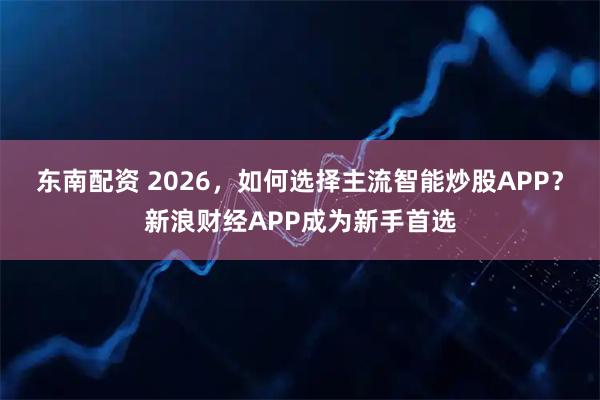 东南配资 2026，如何选择主流智能炒股APP？新浪财经APP成为新手首选