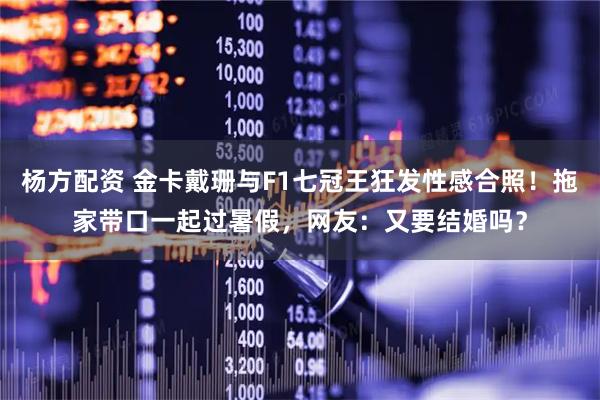 杨方配资 金卡戴珊与F1七冠王狂发性感合照！拖家带口一起过暑假，网友：又要结婚吗？